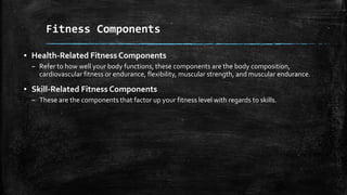 ▪ Health-Related Fitness Components
– Refer to how well your body functions, these components are the body composition,
cardiovascular fitness or endurance, flexibility, muscular strength, and muscular endurance.
▪ Skill-Related Fitness Components
– These are the components that factor up your fitness level with regards to skills.
Fitness Components
 
