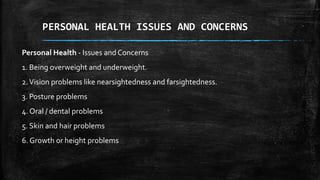 Personal Health - Issues and Concerns
1. Being overweight and underweight.
2.Vision problems like nearsightedness and farsightedness.
3. Posture problems
4. Oral / dental problems
5. Skin and hair problems
6. Growth or height problems
PERSONAL HEALTH ISSUES AND CONCERNS
 