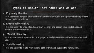 Types of Health That Makes Who We Are
1. Physically Healthy
- It is described as good physical fitness and confidence in one’s personal ability to take
care of health problems.
2. Emotionally Healthy
- It is the ability to understand your own feelings and accept your limitations and
achieve emotional stability.
3. Mentally Healthy
- It is a state in which your mind is engaged in lively interaction with the world around
you.
4. Socially Healthy
- It is the ability to relate with others, both within and outside the family unit.
 