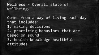 Wellness - Overall state of
wellbeing.
Comes from a way of living each day
that includes:
1. making decisions
2. practicing behaviors that are
based on sound
3. health knowledge healthful
attitudes
 