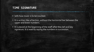 TIME SIGNATURE
▪ tells how music is to be counted.
▪ It is written like a fraction, without the horizontal bar between the
upper and lower numbers.
▪ It is placed at the beginning of the staff after the clef and key
signature. It is read by saying the numbers in succession.
 