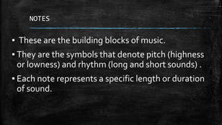 NOTES
▪ These are the building blocks of music.
▪ They are the symbols that denote pitch (highness
or lowness) and rhythm (long and short sounds) .
▪ Each note represents a specific length or duration
of sound.
 