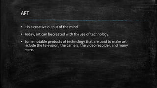 ART
▪ It is a creative output of the mind.
▪ Today, art can be created with the use of technology.
▪ Some notable products of technology that are used to make art
include the television, the camera, the video recorder, and many
more.
 