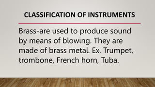 CLASSIFICATION OF INSTRUMENTS
Brass-are used to produce sound
by means of blowing. They are
made of brass metal. Ex. Trumpet,
trombone, French horn, Tuba.
 
