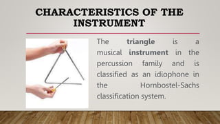 CHARACTERISTICS OF THE
INSTRUMENT
The triangle is a
musical instrument in the
percussion family and is
classified as an idiophone in
the Hornbostel-Sachs
classification system.
 