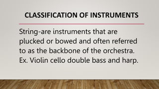 CLASSIFICATION OF INSTRUMENTS
String-are instruments that are
plucked or bowed and often referred
to as the backbone of the orchestra.
Ex. Violin cello double bass and harp.
 