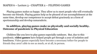 MAPEH 6 – Lecture 3 - CHAPTER 2 – FILIPINO GAMES
Playing games makes us happy. They allow us to meet people who will eventually
become our friends. Playing games help us be pleased of our accomplishment at the
same time, develop our competence to accept defeat graciously as a form of
sportsmanship and develop camaraderie.
In addition, playing games make us physically and socially healthy.
Outcome of pandemic to Physical Education
Children like you love to play games especially outdoors. But, due to this
pandemic, video games have helped people get through a year of isolation and
loneliness. Video games especially have become a necessary tether for people to
friends they aren’t able to see as much, or at all, in person.
 