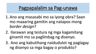 Pagpapalalim sa Pag-unawa
1. Ano ang masasabi mo sa iyong obra? Saan
mo maaaring gamitin ang natapos mong
border design?
2. Ilarawan ang testura ng mga kagamitang
ginamit mo sa paglimbag ng disenyo.
3. Ano ang kabutihang naidudulot ng paglagay
ng disenyo sa mga bagay o produkto?
 