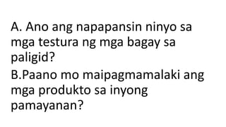 A. Ano ang napapansin ninyo sa
mga testura ng mga bagay sa
paligid?
B.Paano mo maipagmamalaki ang
mga produkto sa inyong
pamayanan?
 