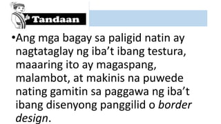 •Ang mga bagay sa paligid natin ay
nagtataglay ng iba’t ibang testura,
maaaring ito ay magaspang,
malambot, at makinis na puwede
nating gamitin sa paggawa ng iba’t
ibang disenyong panggilid o border
design.
 