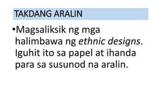 TAKDANG ARALIN
•Magsaliksik ng mga
halimbawa ng ethnic designs.
Iguhit ito sa papel at ihanda
para sa susunod na aralin.
 