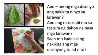 Ano – anong mga disenyo
ang nakikita ninyo sa
larawan?
Ano ang masasabi mo sa
testura ng dahon na nasa
mga larawan?
Saan mo kadalasang
nakikita ang mga
disenyong tulad nito?
 