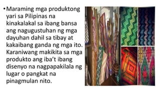 •Maraming mga produktong
yari sa Pilipinas na
kinakalakal sa ibang bansa
ang nagugustuhan ng mga
dayuhan dahil sa tibay at
kakaibang ganda ng mga ito.
Karaniwang makikita sa mga
produkto ang iba’t ibang
disenyo na nagpapakilala ng
lugar o pangkat na
pinagmulan nito.
 