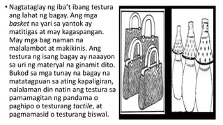 • Nagtataglay ng iba’t ibang testura
ang lahat ng bagay. Ang mga
basket na yari sa yantok ay
matitigas at may kagaspangan.
May mga bag naman na
malalambot at makikinis. Ang
testura ng isang bagay ay naaayon
sa uri ng materyal na ginamit dito.
Bukod sa mga tunay na bagay na
matatagpuan sa ating kapaligiran,
nalalaman din natin ang testura sa
pamamagitan ng pandama o
paghipo o testurang tactile, at
pagmamasid o testurang biswal.
 