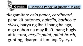 •Kagamitan: oslo paper, cardboard,
pandikit butones, hairclip, barbecue
sticks, barya ng iba’t ibang halaga,
mga dahon na may iba’t ibang hugis
at testura, acrylic paint, paint brush,
gunting, dyaryo at lumang Dyaryo.
Disenyong Panggilid (Border Design)
 