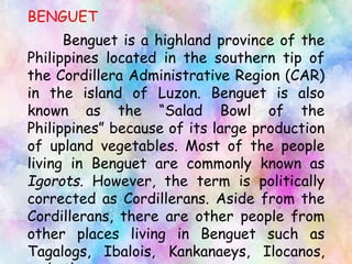 BENGUET
Benguet is a highland province of the
Philippines located in the southern tip of
the Cordillera Administrative Region (CAR)
in the island of Luzon. Benguet is also
known as the “Salad Bowl of the
Philippines” because of its large production
of upland vegetables. Most of the people
living in Benguet are commonly known as
Igorots. However, the term is politically
corrected as Cordillerans. Aside from the
Cordillerans, there are other people from
other places living in Benguet such as
Tagalogs, Ibalois, Kankanaeys, Ilocanos,
 