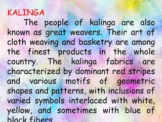 KALINGA
The people of kalinga are also
known as great weavers. Their art of
cloth weaving and basketry are among
the finest products in the whole
country. The kalinga fabrics are
characterized by dominant red stripes
and various motifs of geometric
shapes and patterns, with inclusions of
varied symbols interlaced with white,
yellow, and sometimes with blue of
 