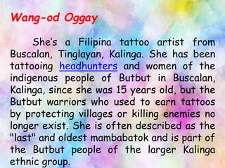 Wang-od Oggay
She’s a Filipina tattoo artist from
Buscalan, Tinglayan, Kalinga. She has been
tattooing headhunters and women of the
indigenous people of Butbut in Buscalan,
Kalinga, since she was 15 years old, but the
Butbut warriors who used to earn tattoos
by protecting villages or killing enemies no
longer exist. She is often described as the
"last" and oldest mambabatok and is part of
the Butbut people of the larger Kalinga
ethnic group.
 
