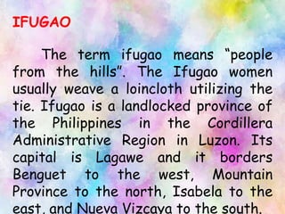 IFUGAO
The term ifugao means “people
from the hills”. The Ifugao women
usually weave a loincloth utilizing the
tie. Ifugao is a landlocked province of
the Philippines in the Cordillera
Administrative Region in Luzon. Its
capital is Lagawe and it borders
Benguet to the west, Mountain
Province to the north, Isabela to the
east, and Nueva Vizcaya to the south.
 