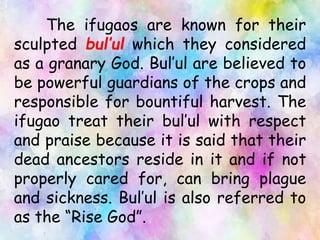 The ifugaos are known for their
sculpted bul’ul which they considered
as a granary God. Bul’ul are believed to
be powerful guardians of the crops and
responsible for bountiful harvest. The
ifugao treat their bul’ul with respect
and praise because it is said that their
dead ancestors reside in it and if not
properly cared for, can bring plague
and sickness. Bul’ul is also referred to
as the “Rise God”.
 