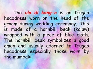 The ulo di kang-o is an Ifugao
headdress worn on the head of the
groom during wedding ceremony. This
is made of a hornbill beak (kalaw)
wrapped with a piece of blue cloth.
The hornbill beak symbolizes a good
omen and usually adorned to Ifugao
headdress especially those worn by
the mumbaki.
 