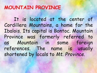 MOUNTAIN PROVINCE
It is located at the center of
Cordillera Mountains, a home for the
Ibalois. Its capital is Bontoc. Mountain
Province was formerly referred to
as Mountain in some foreign
references. The name is usually
shortened by locals to Mt. Province.
 