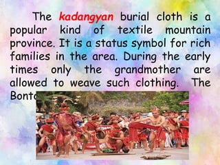 The kadangyan burial cloth is a
popular kind of textile mountain
province. It is a status symbol for rich
families in the area. During the early
times only the grandmother are
allowed to weave such clothing. The
Bontocs are skillful weavers.
 