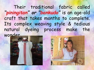 Their traditional fabric called
“piningitan” or “bankudo” is an age-old
craft that takes months to complete.
Its complex weaving style & tedious
natural dyeing process make the
wonder.
 