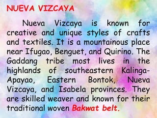NUEVA VIZCAYA
Nueva Vizcaya is known for
creative and unique styles of crafts
and textiles. It is a mountainous place
near Ifugao, Benguet, and Quirino. The
Gaddang tribe most lives in the
highlands of southeastern Kalinga-
Apayao, Eastern Bontok, Nueva
Vizcaya, and Isabela provinces. They
are skilled weaver and known for their
traditional woven Bakwat belt.
 