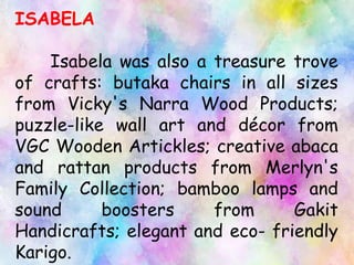 ISABELA
Isabela was also a treasure trove
of crafts: butaka chairs in all sizes
from Vicky's Narra Wood Products;
puzzle-like wall art and décor from
VGC Wooden Artickles; creative abaca
and rattan products from Merlyn's
Family Collection; bamboo lamps and
sound boosters from Gakit
Handicrafts; elegant and eco- friendly
Karigo.
 