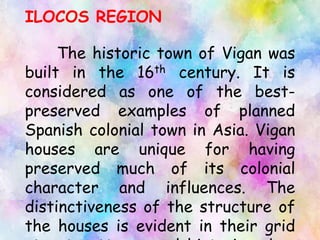 ILOCOS REGION
The historic town of Vigan was
built in the 16th century. It is
considered as one of the best-
preserved examples of planned
Spanish colonial town in Asia. Vigan
houses are unique for having
preserved much of its colonial
character and influences. The
distinctiveness of the structure of
the houses is evident in their grid
 
