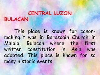 CENTRAL LUZON
BULACAN
This place is known for canon-
making.it was in Barasoain Church in
Malolo, Bulacan where the first
written constitution in Asia was
adopted. This place is known for so
many historic events.
 