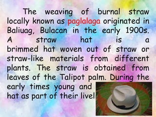The weaving of burnal straw
locally known as paglalaga originated in
Baliuag, Bulacan in the early 1900s.
A straw hat is a
brimmed hat woven out of straw or
straw-like materials from different
plants. The straw is obtained from
leaves of the Talipot palm. During the
early times young and old make this
hat as part of their livelihood.
 
