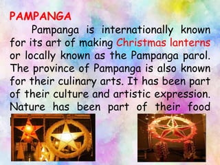 PAMPANGA
Pampanga is internationally known
for its art of making Christmas lanterns
or locally known as the Pampanga parol.
The province of Pampanga is also known
for their culinary arts. It has been part
of their culture and artistic expression.
Nature has been part of their food
presentation.
 