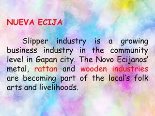 NUEVA ECIJA
Slipper industry is a growing
business industry in the community
level in Gapan city. The Novo Ecijanos’
metal, rattan and wooden industries
are becoming part of the local’s folk
arts and livelihoods.
 