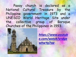 Paoay church is declared as a
National Cultural Treasure by the
Philippine government in 1973 and a
UNESCO World Heritage Site under
the collective group of Baroque
Churches of the Philippines in 1993.
https://www.youtub
e.com/watch?v=dye
whwYg7sw
 