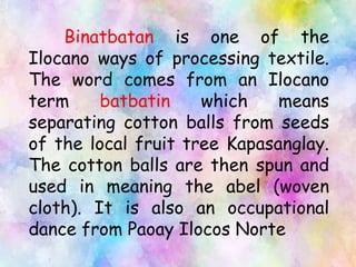 Binatbatan is one of the
Ilocano ways of processing textile.
The word comes from an Ilocano
term batbatin which means
separating cotton balls from seeds
of the local fruit tree Kapasanglay.
The cotton balls are then spun and
used in meaning the abel (woven
cloth). It is also an occupational
dance from Paoay Ilocos Norte
 