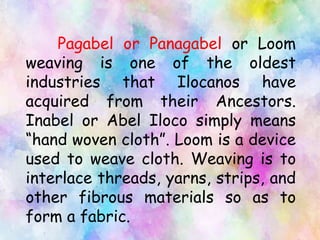 Pagabel or Panagabel or Loom
weaving is one of the oldest
industries that Ilocanos have
acquired from their Ancestors.
Inabel or Abel Iloco simply means
“hand woven cloth”. Loom is a device
used to weave cloth. Weaving is to
interlace threads, yarns, strips, and
other fibrous materials so as to
form a fabric.
 