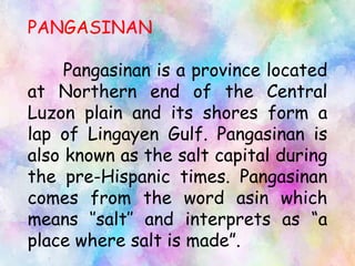 PANGASINAN
Pangasinan is a province located
at Northern end of the Central
Luzon plain and its shores form a
lap of Lingayen Gulf. Pangasinan is
also known as the salt capital during
the pre-Hispanic times. Pangasinan
comes from the word asin which
means ‘’salt’’ and interprets as “a
place where salt is made”.
 