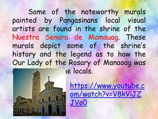 Some of the noteworthy murals
painted by Pangasinans local visual
artists are found in the shrine of the
Nuestra Senora de Mamauag. These
murals depict some of the shrine’s
history and the legend as to how the
Our Lady of the Rosary of Manaoag was
discovered by the locals.
https://www.youtube.c
om/watch?v=V8kViJZ
JVo0
 