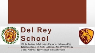 630 La Forteza Subdivision, Camarin, Caloocan City
Telephone No. 545-9038; Cellphone No. 09956408122
E-mail Address: delreyschool_lid@yahoo.com
 