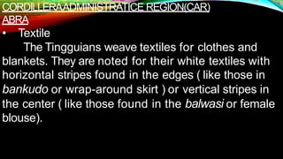 CORDILLERAADMINISTRATICE REGION(CAR)
ABRA
• Textile
The Tingguians weave textiles for clothes and
blankets. They are noted for their white textiles with
horizontal stripes found in the edges ( like those in
bankudo or wrap-around skirt ) or vertical stripes in
the center ( like those found in the balwasi or female
blouse).
 