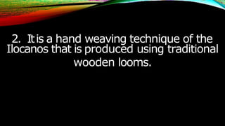2. Itis a hand weaving technique of the
Ilocanos that is produced using traditional
wooden looms.
 