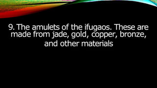 9.The amulets of the ifugaos. These are
made from jade, gold, copper, bronze,
and other materials
 