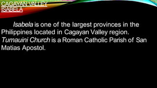 CAGAYAN VALLEY
ISABELA
Isabela is one of the largest provinces in the
Philippines located in Cagayan Valley region.
Tumauini Church is a Roman Catholic Parish of San
Matias Apostol.
 