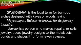 CENTRALLUZON
BULACAN
SINGKABAN- is the local term for bamboo
arches designed with kayas or woodshaving.
Meycauayan, Bulacan is known for its jewelry
industry.
Jeweler is a person who makes, repairs, or sells
jewelry; traces jewelry designs to the metal; cuts,
bonds and shapes it to form jewelry pieces.
 