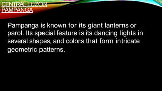 CENTRALLUZON
PAMPANGA
Pampanga is known for its giant lanterns or
parol. Its special feature is its dancing lights in
several shapes, and colors that form intricate
geometric patterns.
 