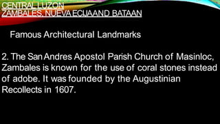 CENTRALLUZON
ZAMBALES,NUEVAECIJAAND BATAAN
Famous Architectural Landmarks
2. The SanAndres Apostol Parish Church of Masinloc,
Zambales is known for the use of coral stones instead
of adobe. It was founded by the Augustinian
Recollects in 1607.
 