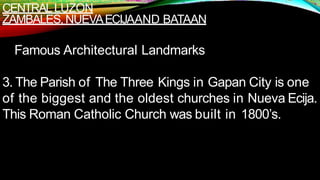 CENTRALLUZON
ZAMBALES,NUEVAECIJAAND BATAAN
Famous Architectural Landmarks
3. The Parish of The Three Kings in Gapan City is one
of the biggest and the oldest churches in Nueva Ecija.
This Roman Catholic Church was built in 1800’s.
 