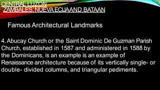 CENTRAL LUZON
ZAMBALES,NUEVAECIJAAND BATAAN
Famous Architectural Landmarks
4.Abucay Church or the Saint Dominic De Guzman Parish
Church, established in 1587 and administered in 1588 by
the Dominicans, is an example is an example of
Renaissance architecture because of its vertically single- or
double- divided columns, and triangular pediments.
 